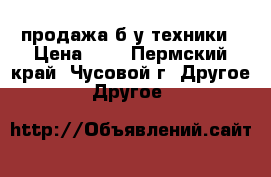 продажа б/у техники › Цена ­ 5 - Пермский край, Чусовой г. Другое » Другое   